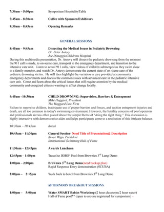 7:30am – 5:00pm Symposium HospitalityTable
7:45am – 8:30am Coffee with Sponsors/Exhibitors
8:30am – 8:45am Opening Remarks
GENERAL SESSIONS
8:45am – 9:45am Dissecting the Medical Issues in Pediatric Drowning
Dr. Peter Antevy
Joe DimaggioChildrens Hospital
During this multimedia presentation, Dr. Antevy will dissect the pediatric drowning from the moment
the 911 call is made, to on-scene care, transport to the emergency department, and transition to the
intensive care unit. Listen to actual 911 calls, view videos of children submerged as they swim close
to a family member, and watch Dr. Antevy demonstrate the current state of on-scene care of the
pediatric drowning victim. He will then highlight the variation in care provided at community
emergency departments and discuss the common issues with advanced care in the pediatric intensive
care unit. Come and learn about the critical issues that still require attention by the medical
community and energized citizens wanting to affect change locally.
9:45am –10:30am CHILD DROWNING: Supervision, Barriers & Entrapment
Mike Haggard, President
The Haggard Law Firm
Failure to supervise children, inadequate use of proper barriers and fences, and suction entrapment injuries and
death, are all too common in today's swimming environment. However, the liability concerns of pool operators
and professionals are too often placed above the simple theme of "doing the right thing." This discussion is
highly interactive with demonstrative aides and helps participants come to a resolution of this intricate balance.
10:30am – 10:45am Break
10:45am – 11:30pm General Session- Need Title of Presentation& Description
Bruce Wigo, President
International Swimming Hall of Fame
11:30am – 12:45pm Awards Luncheon
12:45pm – 1:00pm Travel to ISHOF Pool from Brownies 3rd
Lung Demo
1:00pm – 2:00pm Brownies 3rd
Lung Demo(need backup plan)
Rapid Response Entry demonstration (SCUBA)
2:00pm – 2:15pm Walk back to hotel from Brownies 3rd
Lung Demo
AFTERNOON BREAKOUT SESSIONS
1:00pm – 5:00pm Water SMART Babies Workshop (2 hour classroom/2 hour water)
Hall of Fame pool** (open to anyone registered for symposium) –
 