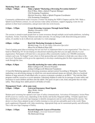 Marketing Track – all in same room
2:20pm – 3:05pm Make a Splash “Marketing a Drowning Prevention Initiative”
Kim O’Shea, Make a Splash Program Manager
USA Swimming Foundation
Harriett Navarree, Make a Splash Program Coordinator
USA Swimming Foundation
Community collaborations make everyone a winner! By helping the NDPA Chapters and the 540+ Make a
Splash Local Partners connect, we can increase water safety awareness, support engaging events for our
partners in their local communities, and get more kids into swim lessons.
3:10pm – 3:55pm Create Drowning Awareness Through Social Media
Matthew Giovanisci, CEO
Swim University
The session is aimed to teach people how to create awareness though multiple social media platforms, including
Facebook, Twitter, YouTube, Pinterest and other networks. It's one thing to talk about drowning prevention
online, it's another to do it effectively and make it a viral campaign.
4:00pm – 4:45pm Real Life Marketing Strategies to Succeed
Michele Long, Fire & Life Safety Education Specialist
Mesa Fire & Medical Dept (AZ)
Tired of getting great ideas at trainings but not sure how to implement them in your organization? This class is a
hand-on Marketing 101 for developing an educational marketing plan that you can apply directly to your
organization. Participants will learn how a one person office consistently reaches over 100,000 community
contacts each year. No budget? Learn where to find sponsorship and volunteers to help take your ideas to the
next level. Participants will be given the opportunity to develop a marketing plan for their organization as they
work through the class.
4:50pm –5:30pm Guerrilla marketing for water safety awareness
Blake Collingsworth, Director/Founder
Joshua Collingsworth Memorial Foundation
A Guerrilla Marketing approach to drowning awareness and prevention!According to Wikipedia: “Guerrilla
marketing is an advertising strategy in which low-cost unconventional means are utilized, often in a localized
fashion or large network of individual cells, to convey or promote a product or an IDEA.” The Josh the Otter
program could be viewed as a covert operation. Educating children in order for its message of water safety and
awareness to reach children and then onto the adults. Our goal is to put a cute, kind, and gentle face on water
safety. Then change how adults perceive all bodies of water.
Management Track – all in same room
2:20pm – 3:05pm Universal Emergency Hand Signals
Mary Wykle, Owner
MW Associates
Modern pool screening has opened a new type of safety communication. Activation of Emergency Action Plans
(EAP) occur in a various ways, depending on the facility and facility lifeguard staffing. 14 hands signals have
been identified as a universal sign language to identify emergencies and are easily understood by anyone. The
desire is to have these adopted as part of safety training in every private and public pool in the world. Many
pools supplement lifeguards with video monitoring. Appropriate help can be summoned quickly and efficiently.
This is the new Sign Language of Safety.
3:10pm – 3:55pm Beyond Lifeguards: Layers of Protection
Gareth Hedges, Associate General Counsel
The Redwoods Group
 