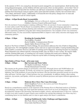 In the summer of 2012, two young boys drowned in pools managed by our insured partners. Both facilities had
strong lifeguard programs, yet the children still died, and exactly where our data predicts - in less than 5 feet of
water. This session will describe how facilities can add layers of protection in addition to lifeguards to prevent
children from drowning by using an aquatic safety action plan that includes a facility risk assessment and a
"Test, Mark, and Protect" policy. Additionally it will describe how this policy changes how we train and
supervise lifeguards to scan for critical signals.
4:00pm – 4:45pm Results Based Accountability
Sue Gallagher, Director of Research, Analysis, and Planning
Children’s Services Council of Broward County
How do you know if your program is making a difference? How do you know if your community is improving
its water safety results? Results Based Accountability (RBA) is a simple, plain language approach to
community and program strategic planning and evaluation. Learn how your programs and initiatives contribute
to safer community conditions using data and evidence based practices. See examples of how one community
(Broward County, FL) has successfully implemented RBA to improve water safety outcomes and engage more
community partners.
4:50pm – 5:30pm Breaking the Scanning Habit
Tom Griffiths, President
Rachel Griffiths, Communications Director
Aquatic Safety Research Group, LLC
Based on The Power of Habit by Charles Duhigg, this presentation addresses the role of habit in lifeguarding
and supervision. We will highlight examples of pros and cons in supervision habits. Creating backboarding and
CPR as habits is essential. However, the habit of scanning can be dangerous. Scanning becomes too automatic.
When lifeguards scan without typically witnessing trouble, they are likely to miss victims. We need to fiddle
with the scanning habit gears, so scanning isn’t too routine. Scanning also needs active thinking. This
presentation provides several strategies to help mix-up the habit of scanning and improve vigilance.
Open Bodies of Water Track – all in same room
2:20pm – 3:05pm Rip Currents and Water Safety
Dr. Stephen Leatherman, Professor
Florida International University
Rip currents are the greatest danger at surf beaches; more than 100 people drown and 50,000 bathers are
rescued by lifeguards annually. In Florida, rip currents are a greater killer than hurricanes, tornadoes or
lightning. One of the problems of conveying the rip threat is the fact that these powerful currents are not all the
same and hence "tell-tale signs" of their presence can vary considerably. In addition, bathers often confuse
undertow, rip currents, and riptides, which are caused by different processes and require different approaches to
escape.
3:10pm – 3:55pm Moderate River Flows May Cause Drownings
Robert Kauffman,Professor, Recreation and Parks Management
Frostburg State University
Based on a comprehensive analysis of the mainstem of the Potomac River in Maryland (analysis of fatalities,
river hydrology, user study), the study found that moderate water levels on rivers are dangerous. The study
developed the concept of the Drowning Trap based on depth, velocity, and deceptiveness of the river. Analysis
of other rivers and a couple of expert witness cases reinforce the concept that moderate river flows may be a
contributing factor in river fatalities and it is time to again analyze this factor’s contribution.
4:00pm – 4:45pm Stand-up Paddleboards: Safety Challenges and Opportunities
Bob Pratt, Director of Education
Great Lakes Surf Rescue Project
 