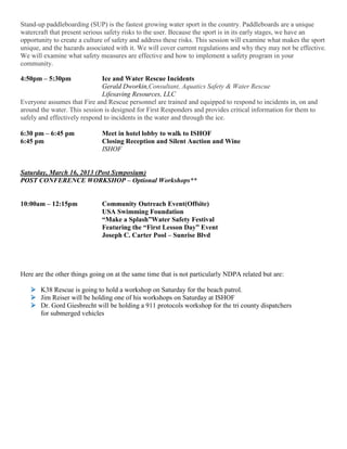 Stand-up paddleboarding (SUP) is the fastest growing water sport in the country. Paddleboards are a unique
watercraft that present serious safety risks to the user. Because the sport is in its early stages, we have an
opportunity to create a culture of safety and address these risks. This session will examine what makes the sport
unique, and the hazards associated with it. We will cover current regulations and why they may not be effective.
We will examine what safety measures are effective and how to implement a safety program in your
community.
4:50pm – 5:30pm Ice and Water Rescue Incidents
Gerald Dworkin,Consultant, Aquatics Safety & Water Rescue
Lifesaving Resources, LLC
Everyone assumes that Fire and Rescue personnel are trained and equipped to respond to incidents in, on and
around the water. This session is designed for First Responders and provides critical information for them to
safely and effectively respond to incidents in the water and through the ice.
6:30 pm – 6:45 pm Meet in hotel lobby to walk to ISHOF
6:45 pm Closing Reception and Silent Auction and Wine
ISHOF
Saturday, March 16, 2013 (Post Symposium)
POST CONFERENCE WORKSHOP – Optional Workshops**
10:00am – 12:15pm Community Outreach Event(Offsite)
USA Swimming Foundation
“Make a Splash”Water Safety Festival
Featuring the “First Lesson Day” Event
Joseph C. Carter Pool – Sunrise Blvd
Here are the other things going on at the same time that is not particularly NDPA related but are:
 K38 Rescue is going to hold a workshop on Saturday for the beach patrol.
 Jim Reiser will be holding one of his workshops on Saturday at ISHOF
 Dr. Gord Giesbrecht will be holding a 911 protocols workshop for the tri county dispatchers
for submerged vehicles
 