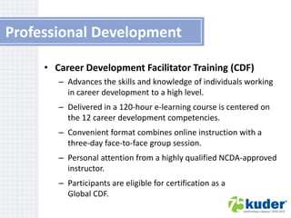 Professional Development
• Career Development Facilitator Training (CDF)
– Advances the skills and knowledge of individuals working
in career development to a high level.
– Delivered in a 120-hour e-learning course is centered on
the 12 career development competencies.
– Convenient format combines online instruction with a
three-day face-to-face group session.
– Personal attention from a highly qualified NCDA-approved
instructor.
– Participants are eligible for certification as a
Global CDF.

 