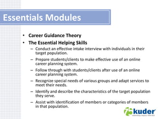 Essentials Modules
• Career Guidance Theory
• The Essential Helping Skills
– Conduct an effective intake interview with individuals in their
target population.
– Prepare students/clients to make effective use of an online
career planning system.
– Follow through with students/clients after use of an online
career planning system.
– Recognize special needs of various groups and adapt services to
meet their needs.
– Identify and describe the characteristics of the target population
they serve.
– Assist with identification of members or categories of members
in that population.

 