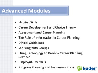 Advanced Modules
•
•
•
•
•
•
•

Helping Skills
Career Development and Choice Theory
Assessment and Career Planning
The Role of Information in Career Planning
Ethical Guidelines
Working with Groups
Using Technology to Provide Career Planning
Services
• Employability Skills
• Program Planning and Implementation

 