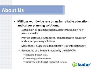 About Us
• Millions worldwide rely on us for reliable education
and career planning solutions.
– 150 million people have used Kuder; three million new
users annually.

– Provide statewide customized, comprehensive education
and career planning solutions.
– More than 12,000 sites domestically; 100 internationally.

– Recognized as a Model Program by the NDPC/N
 Reducing dropout rates.
 Increasing graduation rates.
 Complying with dropout-related risk factors.

 