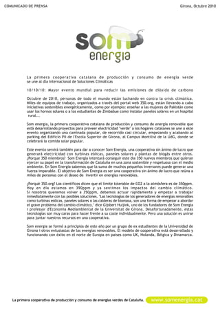 COMUNICADO DE PRENSA                                                                                     Girona, Octubre 2010




           La primera cooperativa catalana de producción y consumo de energía verde
           se une al día Internacional de Soluciones Climáticas

           10/10/10: Mayor evento mundial para reducir las emisiones de dióxido de carbono

           Octubre de 2010, personas de todo el mundo están luchando en contra la crisis climática.
           Miles de equipos de trabajo, organizados a través del portal web 350.org, están llevando a cabo
           iniciativas sostenibles energéticamente, como por ejemplo: enseñar a las mujeres de Pakistán como
           usar los hornos solares o a los estudiantes de Zimbabue como instalar paneles solares en un hospital
            rural...

           Som energia, la primera cooperativa catalana de producción y consumo de energía renovable que
           está desarrollando proyectos para proveer electricidad "verde" a los hogares catalanes se une a este
           evento organizando una caminada popular, de recorrido casi circular, empezando y acabando al
           parking del Edificio PII de l'Escola Superior de Girona, al Campus Montilivi de la UdG, donde se
           celebrará la comida solar popular.

           Este evento servirá también para dar a conocer Som Energia, una cooperativa sin ánimo de lucro que
           generará electricidad con turbinas eólicas, paneles solares y plantas de biogás entre otros.
           ¿Porque 350 miembros? Som Energia intentará conseguir este dia 350 nuevos miembros que quieran
           ejercer su papel en la transformación de Cataluña en una zona sostenible y respetuosa con el medio
           ambiente. En Som Energia sabemos que la suma de muchos pequeños inversores puede generar una
           fuerza imparable. El objetivo de Som Energia es ser una cooperativa sin ánimo de lucro que reúna a
           miles de personas con el deseo de invertir en energías renovables.

           ¿Porqué 350.org? Los científicos dicen que el límite tolerable de CO2 a la atmósfera es de 350ppm.
           Hoy en día estamos en 390ppm y ya sentimos los impactos del cambio climático.
           Si nosotros queremos volver a 350ppm, debemos actuar rápidamente y empezar a trabajar
           inmediatamente con las posibles soluciones. "Las tecnologías de los generadores de energías renovables
           como turbinas eólicas, paneles solares o las calderas de biomasa, son una forma de empezar a abordar
           el grave problema del cambio climático," dice Gijsbert Huijink, uno de los fundadores de Som Energia
           i professor d'Economia Mediambiental de la Universitat de Girona. Desafortunadamente, estas
           tecnologías son muy caras para hacer frente a su coste individualmente. Pero una solución es unirse
           para juntar nuestros recursos en una cooperativa.

           Som energia se formó a principios de este año por un grupo de ex estudiantes de la Universidad de
           Girona i otros entusiastas de las energías renovables. El modelo de cooperativa está desarrollado y
           funcionando con éxito en el norte de Europa en países como UK, Holanda, Bélgica y Dinamarca.




   La primera cooperativa de producción y consumo de energías verdes de Cataluña.      www.somenergia.cat
 