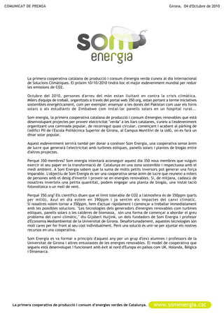 COMUNICAT DE PREMSA                                                                                Girona, 04 d'Octubre de 2010




           La primera cooperativa catalana de producció i consum d'energia verda s'uneix al dia Internacional
           de Solucions Climàtiques. El pròxim 10/10/2010 tindrà lloc el major esdeveniment mundial per reduir
           les emissions de CO2.

           Octubre del 2010, persones d'arreu del món estan lluitant en contra la crisis climàtica.
           Milers d'equips de treball, organitzats a través del portal web 350.org, estan portant a terme iniciatives
           sostenibles energèticament, com per exemple: ensenyar a les dones del Pakistan com usar els forns
           solars o als estudiants de Zimbabwe com instal·lar panells solars en un hospital rural...

           Som energia, la primera cooperativa catalana de producció i consum d'energies renovables que està
           desenvolupant projectes per proveir electricitat "verda" a les llars catalanes, s'uneix a l'esdeveniment
           organitzant una caminada popular, de recorregut quasi circular, començant i acabant al pàrking de
           l'edifici PII de l'Escola Politècnica Superior de Girona, al Campus Montilivi de la UdG, on es farà un
           dinar solar popular.

           Aquest esdeveniment servirà també per donar a conèixer Som Energia, una cooperativa sense ànim
           de lucre que generarà l'electricitat amb turbines eòliques, panells solars i plantes de biogàs entre
           d'altres projectes.

           Perquè 350 membres? Som energia intentarà aconseguir aquest dia 350 nous membres que vulguin
           exercir el seu paper en la transformació de Catalunya en una zona sostenible i respectuosa amb el
           medi ambient. A Som Energia sabem que la suma de molts petits inversors pot generar una força
           imparable. L'objectiu de Som Energia és ser una cooperativa sense ànim de lucre que reuneixi a milers
           de persones amb el desig d'invertir i proveir-se en energies renovables. Si, de mitjana, cadascú de
           nosaltres inverteix una petita quantitat, podem engegar una planta de biogàs, una instal·lació
           fotovoltaica o un molí de vent.

           Perquè 350.org? Els científics diuen que el límit tolerable de CO2 a l'atmosfera és de 350ppm (parts
           per milió). Avui en dia estem en 390ppm i ja sentim els impactes del canvi climàtic.
           Si nosaltres volem tornar a 350ppm, hem d'actuar ràpidament i començar a treballar immediatament
           amb les possibles solucions. "Les tecnologies dels generadors d'energies renovables com turbines
           eòliques, panells solars o les calderes de biomassa, són una forma de començar a abordar el greu
           problema del canvi climàtic," diu Gijsbert Huijink, un dels fundadors de Som Energia i profesor
           d'Economia Mediambiental de la Universitat de Girona. Desafortunadament, aquestes tecnologies són
           molt cares per fer front al seu cost individualment. Però una solució és unir-se per ajuntar els nostres
           recursos en una cooperativa.

           Som Energia es va formar a principis d'aquest any per un grup d'(ex) alumnes i professors de la
           Universitat de Girona i altres entusiastes de les energies renovables. El model de cooperativa que
           segueix està desenvolupat i funcionant amb èxit al nord d'Europa en països com UK, Holanda, Bèlgica
           i Dinamarca.




   La primera cooperativa de producció i consum d’energies verdes de Catalunya.           www.somenergia.cat
 