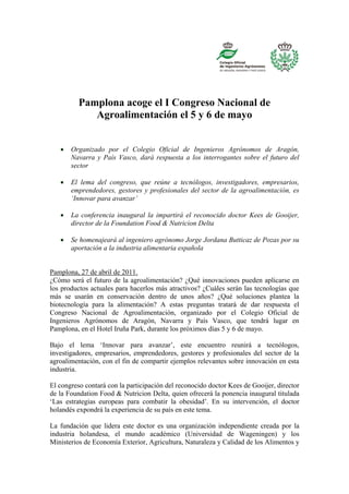 Pamplona acoge el I Congreso Nacional de
             Agroalimentación el 5 y 6 de mayo


      Organizado por el Colegio Oficial de Ingenieros Agrónomos de Aragón,
       Navarra y País Vasco, dará respuesta a los interrogantes sobre el futuro del
       sector

      El lema del congreso, que reúne a tecnólogos, investigadores, empresarios,
       emprendedores, gestores y profesionales del sector de la agroalimentación, es
       ‘Innovar para avanzar’

      La conferencia inaugural la impartirá el reconocido doctor Kees de Gooijer,
       director de la Foundation Food & Nutricion Delta

      Se homenajeará al ingeniero agrónomo Jorge Jordana Butticaz de Pozas por su
       aportación a la industria alimentaria española


Pamplona, 27 de abril de 2011.
¿Cómo será el futuro de la agroalimentación? ¿Qué innovaciones pueden aplicarse en
los productos actuales para hacerlos más atractivos? ¿Cuáles serán las tecnologías que
más se usarán en conservación dentro de unos años? ¿Qué soluciones plantea la
biotecnología para la alimentación? A estas preguntas tratará de dar respuesta el
Congreso Nacional de Agroalimentación, organizado por el Colegio Oficial de
Ingenieros Agrónomos de Aragón, Navarra y País Vasco, que tendrá lugar en
Pamplona, en el Hotel Iruña Park, durante los próximos días 5 y 6 de mayo.

Bajo el lema ‘Innovar para avanzar’, este encuentro reunirá a tecnólogos,
investigadores, empresarios, emprendedores, gestores y profesionales del sector de la
agroalimentación, con el fin de compartir ejemplos relevantes sobre innovación en esta
industria.

El congreso contará con la participación del reconocido doctor Kees de Gooijer, director
de la Foundation Food & Nutricion Delta, quien ofrecerá la ponencia inaugural titulada
‘Las estrategias europeas para combatir la obesidad’. En su intervención, el doctor
holandés expondrá la experiencia de su país en este tema.

La fundación que lidera este doctor es una organización independiente creada por la
industria holandesa, el mundo académico (Universidad de Wageningen) y los
Ministerios de Economía Exterior, Agricultura, Naturaleza y Calidad de los Alimentos y
 