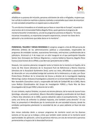 añadida en su proceso de inclusión, personas solicitantes de asilo o refugiadas, mujeres que
han sufrido la violencia machista o jóvenes tutelados y extutelados que tratan de encontrar
en esta sociedad competitiva un espacio para su desarrollo”.
“Es una técnica innovadora en el estado que ya lleva un recorrido en Europa”, recuerda la
vicerrectora de la Universidad Pública Begoña Pérez, quien gestiona el programa de
mentoría Ruiseñor-Urretxindorra, uno de los programas pioneros en Navarra. “En estas
iniciativas innovadoras, es importante compartir experiencias, conocer las claves de la
aplicación y las condiciones que debe darse en la mentoría”.
PONENCIAS, TALLERES Y MESAS REDONDAS El congreso acogerá a más de 200 personas de
diferentes ámbitos de las administraciones públicas y universidades, responsables de
programas de entidades sociales, asociaciones feministas, antirracistas y profesionales de la
judicatura. Arrancará el 4 de mayo con un acto inaugural en el que participarán Eduardo
Santos Itoiz (Consejero de Políticas Migratorias y Justicia Gobierno Navarra), Begoña Pérez
Eransus (vicerrectora de la UPNA) y Laia Bernués (presidenta de la CMS).
Después, tres sesiones plenarias recogerán tanto la historia de la mentoría en España, de la
mano de Rita Grané (directora de la Associació Punt de Referència) y Marina Claverías
(directora de la Associació Quilòmetre Zero); como sus retos, dificultades y oportunidades
de desarrollo en una actualidad testigo del aumento de la intolerancia y el odio, con Òscar
Prieto-Flores (Profesor de la Universitat de Girona y director de la investigación Applying
Mentoring), Izaskun Andueza (Investigadora y docente en la Universidad Pública de Navarra),
Mar Avendaño (Consultora social y responsable del Sello de Calidad MC de la CMS), María
Luisa Rodicio (Coordinadora del Grupo de Investigación FORVI) y Paula Ríos de Deus
(Investigadora del Grupo FORVI y docente de la UdC).
En ese contexto, explica Ordoñez, se prevé una tercera plenaria, de la mano de Jaume Funes
(psicólogo, educador y periodista), Maurici Blancafort (abogado y coordinador de Som Base)
y María Arós (directora de la CMS), quienes debatirán sobre el acompañamiento, “no sólo
como una forma de enfrentar la soledad impuesta, sino también como derecho”. En esa
línea, se presentará el Manifiesto por la construcción de una sociedad inclusiva, donde las
entidades participantes plantearán la necesidad de dar un paso adelante en favor de este
derecho.
Seis mesas redondas darán a conocer programas de mentoría social con los diversos
sectores en los que ya se trabaja y otros que también están viendo en la mentoría social
oportunidades de aplicación, como las personas internas y en vías de reinserción o personas
pertenecientes al espacio de la diversidad funcional.
 