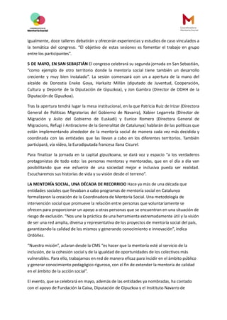 Igualmente, doce talleres debatirán y ofrecerán experiencias y estudios de caso vinculados a
la temática del congreso. “El objetivo de estas sesiones es fomentar el trabajo en grupo
entre los participantes”.
5 DE MAYO, EN SAN SEBASTIÁN El congreso celebrará su segunda jornada en San Sebastián,
“como ejemplo de otro territorio donde la mentoría social tiene también un desarrollo
creciente y muy bien instalado”. La sesión comenzará con un a apertura de la mano del
alcalde de Donostia Eneko Goya, Harkaitz Millán (diputado de Juventud, Cooperación,
Cultura y Deporte de la Diputación de Gipuzkoa), y Jon Gambra (Director de DDHH de la
Diputación de Gipuzkoa).
Tras la apertura tendrá lugar la mesa institucional, en la que Patricia Ruiz de Irizar (Directora
General de Políticas Migratorias del Gobierno de Navarra), Xabier Legarreta (Director de
Migración y Asilo del Gobierno de Euskadi) y Eunice Romero (Directora General de
Migracions, Refugi i Antiracisme de la Generalitat de Catalunya) hablarán de las políticas que
están implementando alrededor de la mentoría social de manera cada vez más decidida y
coordinada con las entidades que las llevan a cabo en los diferentes territorios. También
participará, vía vídeo, la Eurodiputada francesa Ilana Cicurel.
Para finalizar la jornada en la capital gipuzkoana, se dará voz y espacio “a los verdaderos
protagonistas de todo esto: las personas mentoras y mentoradas, que en el día a día van
posibilitando que ese esfuerzo de una sociedad mejor e inclusiva pueda ser realidad.
Escucharemos sus historias de vida y su visión desde el terreno”.
LA MENTORÍA SOCIAL, UNA DÉCADA DE RECORRIDO Hace ya más de una década que
entidades sociales que llevaban a cabo programas de mentoría social en Catalunya
formalizaron la creación de la Coordinadora de Mentoría Social. Una metodología de
intervención social que promueve la relación entre personas que voluntariamente se
ofrecen para proporcionar un apoyo a otras personas que se encuentran en una situación de
riesgo de exclusión. “Nos une la práctica de una herramienta extremadamente útil y la visión
de ser una red amplia, diversa y representativa de los proyectos de mentoría social del país,
garantizando la calidad de los mismos y generando conocimiento e innovación”, indica
Ordóñez.
“Nuestra misión”, aclaran desde la CMS “es hacer que la mentoría esté al servicio de la
inclusión, de la cohesión social y de la igualdad de oportunidades de los colectivos más
vulnerables. Para ello, trabajamos en red de manera eficaz para incidir en el ámbito público
y generar conocimiento pedagógico riguroso, con el fin de extender la mentoría de calidad
en el ámbito de la acción social”.
El evento, que se celebrará en mayo, además de las entidades ya nombradas, ha contado
con el apoyo de Fundación la Caixa, Diputación de Gipuzkoa y el Insitituto Navarro de
 