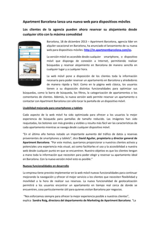 Apartment Barcelona lanza una nueva web para dispositivos móviles
Los clientes de la agencia pueden ahora reservar su alojamiento desde
cualquier sitio con la máxima comodidad
Barcelona, 18 de diciembre 2013 – Apartment Barcelona, agencia líder en
alquiler vacacional en Barcelona, ha anunciado el lanzamiento de su nueva
web para dispositivos móviles: http://m.apartmentbarcelona.com/es.
La versión móvil es accesible desde cualquier smartphone, o dispositivo
móvil que disponga de conexión a Internet, permitiendo realizar
búsquedas y reservar alojamiento en Barcelona de manera sencilla en
cualquier lugar y a cualquier hora.
La web móvil pone a disposición de los clientes toda la información
necesaria para poder reservar un apartamento en Barcelona y alrededores
de manera rápida y fácil. Como en la página web clásica, los usuarios
tienen a su disposición distintas funcionalidades para optimizar sus
búsquedas, como la barra de búsqueda, los filtros, la categorización de apartamentos o los
comentarios de clientes. Además, la nueva versión web permite reservar un apartamento o
contactar con Apartment Barcelona con sólo tocar la pantalla de un dispositivo móvil.
Usabilidad mejorada para smartphones y tablets
Cada aspecto de la web móvil ha sido optimizada para ofrecer a los usuarios la mejor
experiencia de búsqueda para pantallas de tamaño reducido. Las imágenes han sido
reajustadas, los botones son más grandes y visibles y resulta más fácil ver las características de
cada apartamento mientras se navega desde cualquier dispositivo móvil.
“En el último año hemos notado un importante aumento del tráfico de datos y reservas
provenientes de smartphones y tablets”, dice David Aguilar, propietario y director general de
Apartment Barcelona. “Por este motivo, queríamos proporcionar a nuestros clientes activos y
potenciales una experiencia más visual, así como facilitarles el uso y la accesibilidad a nuestra
web desde cualquier punto en que se encuentren. Nuestro objetivo es que los clientes tengan
a mano toda la información que necesiten para poder elegir y reservar su apartamento ideal
en Barcelona. Con la nueva versión móvil esto es posible.”
Nuevas funcionalidades en desarrollo
La empresa tiene previsto implementar en la web móvil nuevas funcionalidades para continuar
mejorando la navegación y ofrecer el mejor servicio a los clientes que necesiten flexibilidad y
movilidad a la hora de realizar sus reservas. La nueva funcionalidad de geolocalización
permitirá a los usuarios encontrar un apartamento en tiempo real cerca de donde se
encuentren, cosa particularmente útil para quienes visitan Barcelona por negocios.
“Nos esforzamos siempre para ofrecer la mejor experiencia posible a nuestros clientes”,
explica Sandra Roig, directora del departamento de Marketing de Apartment Barcelona. “La

 