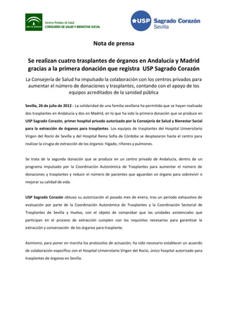 Nota de prensa

 Se realizan cuatro trasplantes de órganos en Andalucía y Madrid
 gracias a la primera donación que registra USP Sagrado Corazón
La Consejería de Salud ha impulsado la colaboración con los centros privados para
 aumentar el número de donaciones y trasplantes, contando con el apoyo de los
                    equipos acreditados de la sanidad pública

Sevilla, 26 de julio de 2012.- La solidaridad de una familia sevillana ha permitido que se hayan realizado
dos trasplantes en Andalucía y dos en Madrid, en lo que ha sido la primera donación que se produce en
USP Sagrado Corazón, primer hospital privado autorizado por la Consejería de Salud y Bienestar Social
para la extracción de órganos para trasplantes. Los equipos de trasplantes del Hospital Universitario
Virgen del Rocío de Sevilla y del Hospital Reina Sofía de Córdoba se desplazaron hasta el centro para
realizar la cirugía de extracción de los órganos: hígado, riñones y pulmones.


Se trata de la segunda donación que se produce en un centro privado de Andalucía, dentro de un
programa impulsado por la Coordinación Autonómica de Trasplantes para aumentar el número de
donaciones y trasplantes y reducir el número de pacientes que aguardan un órgano para sobrevivir o
mejorar su calidad de vida.


USP Sagrado Corazón obtuvo su autorización el pasado mes de enero, tras un periodo exhaustivo de
evaluación por parte de la Coordinación Autonómica de Trasplantes y la Coordinación Sectorial de
Trasplantes de Sevilla y Huelva, con el objeto de comprobar que las unidades asistenciales que
participan en el proceso de extracción cumplen con los requisitos necesarios para garantizar la
extracción y conservación de los órganos para trasplante.


Asimismo, para poner en marcha los protocolos de actuación, ha sido necesario establecer un acuerdo
de colaboración específico con el Hospital Universitario Virgen del Rocío, único hospital autorizado para
trasplantes de órganos en Sevilla.
 