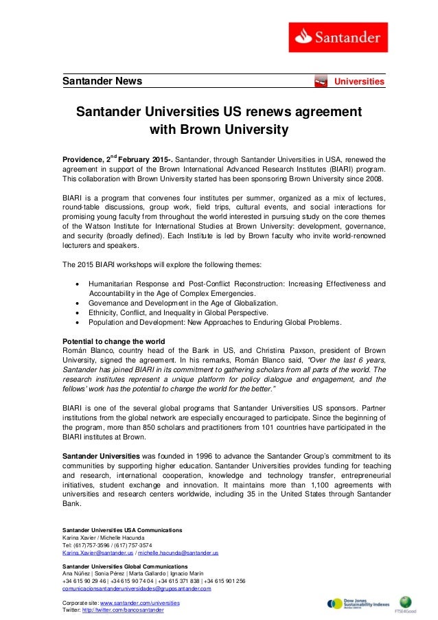 Santander Universities USA Communications
Karina Xavier / Michelle Hacunda
Tel: (617)757-3596 / (617) 757-3574
Karina.Xavier@santander.us / michelle.hacunda@santander.us
Santander Universities Global Communications
Ana Núñez | Sonia Pérez | Marta Gallardo | Ignacio Marín
+34 615 90 29 46 | +34 615 90 74 04 | +34 615 371 838 | +34 615 901 256
comunicacionsantanderuniversidades@gruposantander.com
Corporate site: www.santander.com/universities
Twitter: http://twitter.com/bancosantander
Santander News Universities
Santander Universities US renews agreement
with Brown University
Providence, 2
nd
February 2015-. Santander, through Santander Universities in USA, renewed the
agreement in support of the Brown International Advanced Research Institutes (BIARI) program.
This collaboration with Brown University started has been sponsoring Brown University since 2008.
BIARI is a program that convenes four institutes per summer, organized as a mix of lectures,
round-table discussions, group work, field trips, cultural events, and social interactions for
promising young faculty from throughout the world interested in pursuing study on the core themes
of the Watson Institute for International Studies at Brown University: development, governance,
and security (broadly defined). Each Institute is led by Brown faculty who invite world-renowned
lecturers and speakers.
The 2015 BIARI workshops will explore the following themes:
 Humanitarian Response and Post-Conflict Reconstruction: Increasing Effectiveness and
Accountability in the Age of Complex Emergencies.
 Governance and Development in the Age of Globalization.
 Ethnicity, Conflict, and Inequality in Global Perspective.
 Population and Development: New Approaches to Enduring Global Problems.
Potential to change the world
Román Blanco, country head of the Bank in US, and Christina Paxson, president of Brown
University, signed the agreement. In his remarks, Román Blanco said, “Over the last 6 years,
Santander has joined BIARI in its commitment to gathering scholars from all parts of the world. The
research institutes represent a unique platform for policy dialogue and engagement, and the
fellows’ work has the potential to change the world for the better.”
BIARI is one of the several global programs that Santander Universities US sponsors. Partner
institutions from the global network are especially encouraged to participate. Since the beginning of
the program, more than 850 scholars and practitioners from 101 countries have participated in the
BIARI institutes at Brown.
Santander Universities was founded in 1996 to advance the Santander Group’s commitment to its
communities by supporting higher education. Santander Universities provides funding for teaching
and research, international cooperation, knowledge and technology transfer, entrepreneurial
initiatives, student exchange and innovation. It maintains more than 1,100 agreements with
universities and research centers worldwide, including 35 in the United States through Santander
Bank.
 
