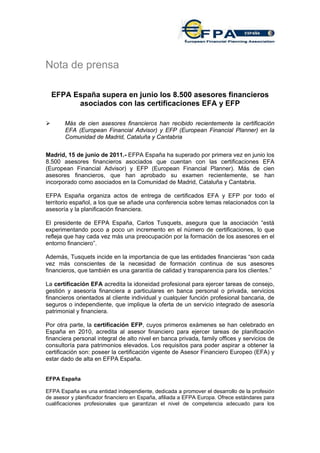 Nota de prensa

  EFPA España supera en junio los 8.500 asesores financieros
        asociados con las certificaciones EFA y EFP

       Más de cien asesores financieros han recibido recientemente la certificación
       EFA (European Financial Advisor) y EFP (European Financial Planner) en la
       Comunidad de Madrid, Cataluña y Cantabria


Madrid, 15 de junio de 2011.- EFPA España ha superado por primera vez en junio los
8.500 asesores financieros asociados que cuentan con las certificaciones EFA
(European Financial Advisor) y EFP (European Financial Planner). Más de cien
asesores financieros, que han aprobado su examen recientemente, se han
incorporado como asociados en la Comunidad de Madrid, Cataluña y Cantabria.

EFPA España organiza actos de entrega de certificados EFA y EFP por todo el
territorio español, a los que se añade una conferencia sobre temas relacionados con la
asesoría y la planificación financiera.

El presidente de EFPA España, Carlos Tusquets, asegura que la asociación “está
experimentando poco a poco un incremento en el número de certificaciones, lo que
refleja que hay cada vez más una preocupación por la formación de los asesores en el
entorno financiero”.

Además, Tusquets incide en la importancia de que las entidades financieras “son cada
vez más conscientes de la necesidad de formación continua de sus asesores
financieros, que también es una garantía de calidad y transparencia para los clientes.”

La certificación EFA acredita la idoneidad profesional para ejercer tareas de consejo,
gestión y asesoría financiera a particulares en banca personal o privada, servicios
financieros orientados al cliente individual y cualquier función profesional bancaria, de
seguros o independiente, que implique la oferta de un servicio integrado de asesoría
patrimonial y financiera.

Por otra parte, la certificación EFP, cuyos primeros exámenes se han celebrado en
España en 2010, acredita al asesor financiero para ejercer tareas de planificación
financiera personal integral de alto nivel en banca privada, family offices y servicios de
consultoría para patrimonios elevados. Los requisitos para poder aspirar a obtener la
certificación son: poseer la certificación vigente de Asesor Financiero Europeo (EFA) y
estar dado de alta en EFPA España.


EFPA España

EFPA España es una entidad independiente, dedicada a promover el desarrollo de la profesión
de asesor y planificador financiero en España, afiliada a EFPA Europa. Ofrece estándares para
cualificaciones profesionales que garantizan el nivel de competencia adecuado para los
 