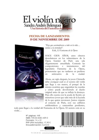 FECHA DE LANZAMIENTO:
                19 DE NOVIEMBRE DE 2009
                                    “Hay que acostumbrarse a todo en la vida…
                                    incluso a la eternidad”.
                                             Erik, El Fantasma de la Ópera

                                    HACE CIEN AÑOS, unos obreros
                                    descubrieron en los subterráneos de la
                                    Ópera Garnier de París una sala
                                    elegantemente amueblada. Contenía las
                                    composiciones      e  instrumentos    del
                                    legendario Fantasma de la Ópera,
                                    pertenencias que no tardaron en perderse
                                    en     anticuarios   de     la    ciudad.

                                  Ahora, un siglo después, la joven Christelle
                                  debe averiguar cuál es el secreto del violín
                                  que llega a sus manos, el porqué de la
                                  música esotérica que engendran las cuerdas
                                  y cómo puede devolvérselo al dueño
                                  original antes de que su influjo la destruya.
                                  Para ello cuenta con la ayuda de Kyriel, un
                                  misterioso joven que sabe más de la leyenda
                                  de lo que quiere reconocer. Juntos viajarán
                                  al corazón de París, con sus edificios
                                  emblemáticos y catacumbas pestilentes,
todo para llegar a la verdad del Fantasma de la Ópera. El secreto está en su
violín…

             Nº páginas: 448
             ISBN: 978-84-8483-409-0
             Formato: 14 x 22
             PVP (IVA incluido): 17,90 €
             Encuadernación: Cartoné

                             www.edicioneslaberinto.es
                  91 310 28 26 · comunicacion@edicioneslaberinto.es
 