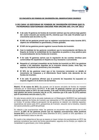 III ENCUESTA DE FONDOS DE INVERSIÓN DEL OBSERVATORIO INVERCO



 5 DE CADA 10 GESTORAS DE FONDOS DE INVERSIÓN ESTIMAN QUE EL
  PATRIMONIO GESTIONADO CRECERÁ POR ENCIMA DEL 5% EN 2013


        5 de cada 10 gestoras de fondos de inversión estiman que los activos bajo gestión
        del sector crecerán por encima del 5%, mientras que 4 de cada 10 señalan que el
        crecimiento será de entre 2 y 5%.

        El 89% de las gestoras prevén que se registren suscripciones netas durante 2013,
        objetivo de rentabilidad no garantizado y mixtos globales.

        El 66% de las gestoras prevén registrar nuevos fondos de inversión.

        Casi la totalidad de las gestoras consideran que la recomendación del Banco de
        España de limitar la rentabilidad de los depósitos es positiva o muy positiva para
        la comercialización de los fondos de inversión.

        9 de cada 10 gestoras opinan que la regulación de las cuentas ómnibus para
        comercializar IIC españolas en España es muy necesaria o conveniente.

        Respecto al principal competidor de los fondos de inversión en 2013, las gestoras
        señalan a los depósitos seguidos de la inversión directa (bolsa, renta fija), los
        seguros, los planes de pensiones y los inmuebles.

        El 90% de las gestoras creen que si los inversores conocieran en detalle el
        mecanismo de traspasos y el diferimiento fiscal habría más demanda de los
        fondos de inversión.

        8 de cada 10 gestoras afirman que el aumento de impuestos ha supuesto un
        impacto negativo en el ahorro de las familias.


Madrid, 13 de marzo de 2013. De acuerdo con la tercera encuesta de fondos de inversión
realizada por el Observatorio INVERCO, 9 de cada 10 gestoras esperan que se registren
suscripciones netas en 2013. En este sentido, 5 de cada 10 (53%) prevén que el patrimonio
bajo gestión del sector aumente más de un 5%, mientras que 4 de cada 10 (37%) estiman
que el crecimiento será de entre 2 y 5%.

En esta tercera edición de la encuesta realizada por el Observatorio INVERCO han participado
entidades gestoras de fondos de inversión que representan el 75% del patrimonio total invertido
en fondos. El sondeo refleja la percepción de las gestoras en relación con distintos aspectos:
expectativas del sector para 2013, perspectivas de inversión, situación de la industria, creación
de nuevos productos y perfil del partícipe.

En relación a las suscripciones netas, las gestoras se encuentran más optimistas que el año
anterior; el 89% de las gestoras prevén que se registren suscripciones netas positivas
durante 2013, muy por encima de los datos obtenidos en 2012, cuando un 30% apuntaba a un
saldo de reembolsos netos en ese año.

En cuanto a las categorías en las que se espera un mayor número de suscripciones en 2013, las
gestoras consideran que serán los fondos garantizados, seguidos de los fondos con objetivo de
rentabilidad no garantizado y los mixtos globales.




                                                                                               1
 