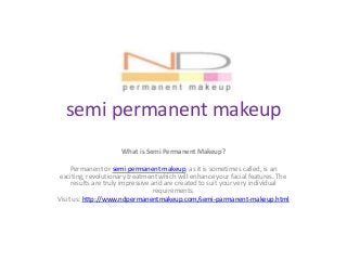 semi permanent makeup
What is Semi Permanent Makeup?
Permanent or semi permanent makeup, as it is sometimes called, is an
exciting, revolutionary treatment which will enhance your facial features. The
results are truly impressive and are created to suit your very individual
requirements.
Visit us: http://www.ndpermanentmakeup.com/semi-parmanent-makeup.html
 