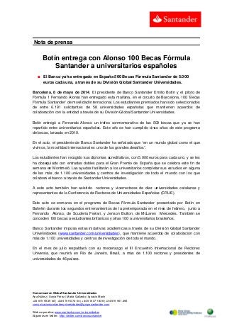 Comunicación Global Santander Universidades
Ana Núñez | Sonia Pérez | Marta Gallardo | Ignacio Marín
+34 615 90 29 46 | +34 615 90 74 04 | +34 615 371 838 | +34 615 901 256
comunicacionsantanderuniversidades@gruposantander.com
Web corporativa: www.santander.com/universidades
Síguenos en twitter : http://twitter.com/bancosantander
Nota de prensa
Botín entrega con Alonso 100 Becas Fórmula
Santander a universitarios españoles
■ El Banco ya ha entregado en España 500 Becas Fórmula Santander de 5.000
euros cada una, a través de su División Global Santander Universidades.
Barcelona, 8 de mayo de 2014. El presidente de Banco Santander Emilio Botín y el piloto de
Fórmula 1 Fernando Alonso han entregado esta mañana, en el circuito de Barcelona, 100 ‘Becas
Fórmula Santander’ de movilidad internacional. Los estudiantes premiados han sido seleccionados
de entre 6.191 solicitantes de 58 universidades españolas que mantienen acuerdos de
colaboración con la entidad a través de su División Global Santander Universidades.
Botín entregó a Fernando Alonso un trofeo conmemorativo de las 500 becas que ya se han
repartido entre universitarios españoles. Este año se han cumplido cinco años de este programa
de becas, lanzado en 2010.
En el acto, el presidente de Banco Santander ha señalado que “en un mundo global como el que
vivimos, la movilidad internacional es uno de los grandes desafíos”.
Los estudiantes han recogido sus diplomas acreditativos, con 5.000 euros para cada uno, y se les
ha obsequiado con entradas dobles para el Gran Premio de España que se celebra este fin de
semana en Montmeló. Las ayudas facilitarán a los universitarios completar sus estudios en alguna
de las más de 1.100 universidades y centros de investigación de todo el mundo con los que
colabora el banco a través de Santander Universidades.
A este acto también han asistido rectores y vicerrectores de diez universidades catalanas y
representantes de la Conferencia de Rectores de Universidades Españolas (CRUE).
Este acto se enmarca en el programa de Becas Fórmula Santander presentado por Botín en
Bahréin durante los segundos entrenamientos de la pretemporada en el mes de febrero, junto a
Fernando Alonso, de Scuderia Ferrari, y Jenson Button, de McLaren Mercedes. También se
conceden 100 becas a estudiantes británicos y otras 100 a universitarios brasileños.
Banco Santander impulsa estas iniciativas académicas a través de su División Global Santander
Universidades (www.santander.com/universidades), que mantiene acuerdos de colaboración con
más de 1.100 universidades y centros de investigación de todo el mundo.
En el mes de julio respaldará con su mecenazgo el III Encuentro Internacional de Rectores
Universia, que reunirá en Río de Janeiro, Brasil, a más de 1.100 rectores y presidentes de
universidades de 46 países.
 