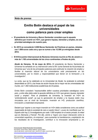 Comunicación Global Santander Universidades
Ana Núñez | Sonia Pérez | Marta Gallardo | Ignacio Marín
+34 615 90 29 46 | +34 615 90 74 04 | +34 615 371 838 | +34 615 901 256
comunicacionsantanderuniversidades@gruposantander.com
Web corporativa: www.santander.com/universidades
Síguenos en twitter : http://twitter.com/bancosantander
Nota de prensa
Emilio Botín destaca el papel de las
universidades
como palanca para crear empleo
 El presidente de Universia y Banco Santander considera que la apuesta
definitiva por invertir en I+D+i, que genera riqueza, bienestar y empleo, es una
prioridad estratégica de nuestro país.
 En 2015 se concederán 5.000 Becas Santander de Prácticas en pymes, dotadas
con 1.800 euros cada una y que se suman a las 12.500 ya entregadas desde
2012.
 El III Encuentro Internacional de Rectores Universia reunirá en Río de Janeiro a
más de 1.100 universidades de los cinco continentes a finales de julio.
Alcalá de Henares, 16 de mayo de 2014.- El presidente de Banco Santander y
Universia ha señalado en su intervención ante la XIV Junta General de Accionistas de
Universia que “una de las principales palancas para estimular la creación de empleo y
facilitar la inserción laboral de los universitarios está precisamente en las
universidades, por la misión y responsabilidad que tienen en la formación y la
investigación”.
La Junta, que se ha celebrado en la Universidad de Alcalá, ha analizado la actividad
desarrollada en 2013 y las líneas de acción futuras de la mayor red de universidades del
mundo, con 1.262 instituciones académicas de 23 países.
Emilio Botín consideró “imprescindible definir nuestras prioridades estratégicas como
país, y entre ellas debe estar la apuesta definitiva en I+D+i que genere riqueza, bienestar
social y empleo”. Para el presidente de Universia, la inversión en I+D+i es
“profundamente social”, ya que la generación de empleo y la riqueza están muy
vinculados con el nivel de formación, inversión en I+D, producción científica,
innovación y creatividad empresarial.
Declaró que “aspirar a una mayor inversión en I+D+i debe considerarse como una actitud
responsable de toda la sociedad de cara a nuestro futuro”, y puso de manifiesto que “en
España sólo hay 2,3 investigadores por cada 1.000 empleos en el sector privado, la mitad
que en Alemania y Francia”. Por ello, animó a “lograr una mayor interacción entre la
universidad española y la empresa”, para aumentar la transferencia y explotación de
los resultados de la investigación, contribuir a la innovación empresarial y, en
 