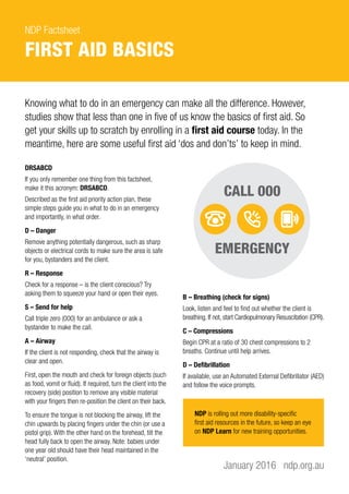 NDP Factsheet
FIRST AID BASICS
DRSABCD
If you only remember one thing from this factsheet,
make it this acronym: DRSABCD.
Described as the first aid priority action plan, these
simple steps guide you in what to do in an emergency
and importantly, in what order.
D – Danger
Remove anything potentially dangerous, such as sharp
objects or electrical cords to make sure the area is safe
for you, bystanders and the client.
R – Response
Check for a response – is the client conscious? Try
asking them to squeeze your hand or open their eyes.
S – Send for help
Call triple zero (000) for an ambulance or ask a
bystander to make the call.
A – Airway
If the client is not responding, check that the airway is
clear and open.
First, open the mouth and check for foreign objects (such
as food, vomit or fluid). If required, turn the client into the
recovery (side) position to remove any visible material
with your fingers then re-position the client on their back.
To ensure the tongue is not blocking the airway, lift the
chin upwards by placing fingers under the chin (or use a
pistol grip). With the other hand on the forehead, tilt the
head fully back to open the airway. Note: babies under
one year old should have their head maintained in the
‘neutral’ position.
January 2016 ndp.org.au
Knowing what to do in an emergency can make all the difference. However,
studies show that less than one in five of us know the basics of first aid. So
get your skills up to scratch by enrolling in a first aid course today. In the
meantime, here are some useful first aid ‘dos and don’ts’ to keep in mind.
B – Breathing (check for signs)
Look, listen and feel to find out whether the client is
breathing. If not, start Cardiopulmonary Resuscitation (CPR).
C – Compressions
Begin CPR at a ratio of 30 chest compressions to 2
breaths. Continue until help arrives.
D – Defibrillation
If available, use an Automated External Defibrillator (AED)
and follow the voice prompts.
NDP is rolling out more disability-specific
first aid resources in the future, so keep an eye
on NDP Learn for new training opportunities.
 