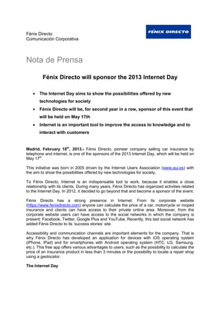 Fénix Directo
Comunicación Corporativa



Nota de Prensa

         Fénix Directo will sponsor the 2013 Internet Day

   •   The Internet Day aims to show the possibilities offered by new
       technologies for society
   •   Fénix Directo will be, for second year in a row, sponsor of this event that
       will be held on May 17th
   •   Internet is an important tool to improve the access to knowledge and to
       interact with customers


Madrid, February 18th, 2013.- Fénix Directo, pioneer company selling car insurance by
telephone and internet, is one of the sponsors of the 2013 Internet Day, which will be held on
May 17th.

This initiative was born in 2005 driven by the Internet Users Association (www.aui.es) with
the aim to show the possibilities offered by new technologies for society.

To Fénix Directo, Internet is an indispensable tool to work, because it enables a close
relationship with its clients. During many years, Fénix Directo has organized activities related
to the Internet Day. In 2012, it decided to go beyond that and become a sponsor of the event.

Fénix Directo has a strong presence in Internet. From its corporate website
(https://www.fenixdirecto.com) anyone can calculate the price of a car, motorcycle or moped
insurance and clients can have access to their private online area. Moreover, from the
corporate website users can have access to the social networks in which the company is
present: Facebook, Twitter, Google Plus and YouTube. Recently, this last social network has
added Fénix Directo to its ‘success stories’ site.

Accessibility and communication channels are important elements for the company. That is
why Fénix Directo has developed an application for devices with iOS operating system
(iPhone, iPad) and for smartphones with Android operating system (HTC, LG, Samsung,
etc.). This free app offers various advantages to users, such as the possibility to calculate the
price of an insurance product in less than 3 minutes or the possibility to locate a repair shop
using a geolocator.

The Internet Day
 