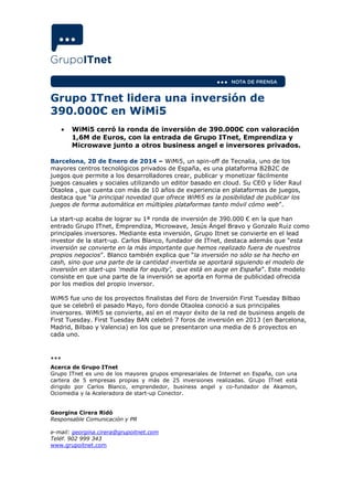 Grupo ITnet lidera una inversión de
390.000€ en WiMi5
•

WiMi5 cerró la ronda de inversión de 390.000€ con valoración
1,6M de Euros, con la entrada de Grupo ITnet, Emprendiza y
Microwave junto a otros business angel e inversores privados.

Barcelona, 20 de Enero de 2014 – WiMi5, un spin-off de Tecnalia, uno de los
mayores centros tecnológicos privados de España, es una plataforma B2B2C de
juegos que permite a los desarrolladores crear, publicar y monetizar fácilmente
juegos casuales y sociales utilizando un editor basado en cloud. Su CEO y líder Raul
Otaolea , que cuenta con más de 10 años de experiencia en plataformas de juegos,
destaca que “la principal novedad que ofrece WiMi5 es la posibilidad de publicar los
juegos de forma automática en múltiples plataformas tanto móvil cómo web”.
La start-up acaba de lograr su 1ª ronda de inversión de 390.000 € en la que han
entrado Grupo ITnet, Emprendiza, Microwave, Jesús Ángel Bravo y Gonzalo Ruiz como
principales inversores. Mediante esta inversión, Grupo Itnet se convierte en el lead
investor de la start-up. Carlos Blanco, fundador de ITnet, destaca además que “esta
inversión se convierte en la más importante que hemos realizado fuera de nuestros
propios negocios”. Blanco también explica que “la inversión no sólo se ha hecho en
cash, sino que una parte de la cantidad invertida se aportará siguiendo el modelo de
inversión en start-ups ‘media for equity’, que está en auge en España”. Este modelo
consiste en que una parte de la inversión se aporta en forma de publicidad ofrecida
por los medios del propio inversor.
WiMi5 fue uno de los proyectos finalistas del Foro de Inversión First Tuesday Bilbao
que se celebró el pasado Mayo, foro donde Otaolea conoció a sus principales
inversores. WiMi5 se convierte, así en el mayor éxito de la red de business angels de
First Tuesday. First Tuesday BAN celebró 7 foros de inversión en 2013 (en Barcelona,
Madrid, Bilbao y Valencia) en los que se presentaron una media de 6 proyectos en
cada uno.

***
Acerca de Grupo ITnet
Grupo ITnet es uno de los mayores grupos empresariales de Internet en España, con una
cartera de 5 empresas propias y más de 25 inversiones realizadas. Grupo ITnet está
dirigido por Carlos Blanco, emprendedor, business angel y co-fundador de Akamon,
Ociomedia y la Aceleradora de start-up Conector.

Georgina Cirera Ridó
Responsable Comunicación y PR
e-mail: georgina.cirera@grupoitnet.com
Teléf. 902 999 343
www.grupoitnet.com

 