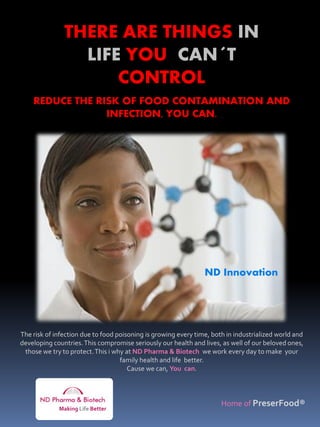 THERE ARE THINGS IN
                 LIFE YOU CAN´T
                     CONTROL
    REDUCE THE RISK OF FOOD CONTAMINATION AND
                 INFECTION, YOU CAN.




                                                                ND Innovation




The risk of infection due to food poisoning is growing every time, both in industrialized world and
developing countries. This compromise seriously our health and lives, as well of our beloved ones,
 those we try to protect. This i why at ND Pharma & Biotech we work every day to make your
                                   family health and life better.
                                      Cause we can, You can.



                                                                      Home of PreserFood®
             Making Life Better
 