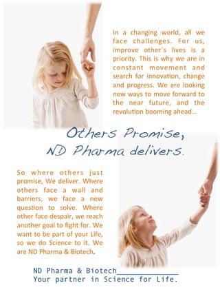 In	
   a	
   changing	
   world,	
   all	
   we	
  
                                                         face	
   challenges.	
   For	
   us,	
  
                                                         improve	
   other´s	
   lives	
   is	
   a	
  
                                                         priority.	
   This	
   is	
   why	
   we	
   are	
   in	
  
                                                         constant	
   movement	
   and	
  
                                                         search	
   for	
   innova<on,	
   change	
  
                                                         and	
   progress.	
   We	
   are	
   looking	
  
                                                         new	
  ways	
  to	
  move	
  forward	
  to	
  
                                                         the	
   near	
   future,	
   and	
   the	
  
                                                         revolu<on	
  booming	
  ahead…	
  


                   Others Promise, !
                 ND Pharma delivers.!
S o	
   w h e r e	
   o t h e r s	
   j u s t	
  
promise,	
  We	
  deliver.	
  Where	
  
others	
   face	
   a	
   wall	
   and	
  
barriers,	
   we	
   face	
   a	
   new	
  
ques<on	
   to	
   solve.	
   Where	
  
other	
   face	
   despair,	
   we	
   reach	
  
another	
  goal	
  to	
  ﬁght	
  for.	
  We	
  
want	
  to	
  be	
  part	
  of	
  your	
  Life,	
  
so	
   we	
   do	
   Science	
   to	
   it.	
   We	
  
are	
  ND	
  Pharma	
  &	
  Biotech.	
  

         ND Pharma & Biotech______________
         Your partner in Science for Life.
 