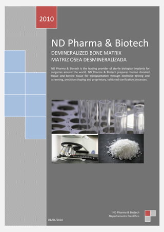 ND Pharma & Biotech
DEMINERALIZED BONE MATRIX
MATRIZ OSEA DESMINERALIZADA
ND Pharma & Biotech is the leading provider of sterile biological implants for
surgeries around the world. ND Pharma & Biotech prepares human donated
tissue and bovine tissue for transplantation through extensive testing and
screening, precision shaping and proprietary, validated sterilization processes.
2010
ND Pharma & Biotech
Departamento Científico
01/01/2010
 
