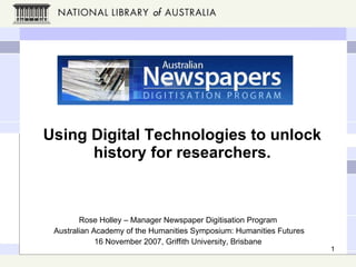 Using Digital Technologies to unlock history for researchers. Rose Holley – Manager Newspaper Digitisation Program Australian Academy of the Humanities Symposium: Humanities Futures 16 November 2007, Griffith University, Brisbane 