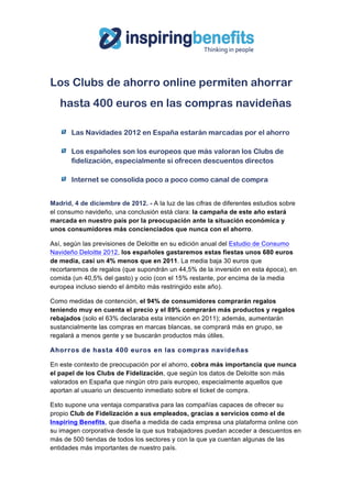  




Los Clubs de ahorro online permiten ahorrar
   hasta 400 euros en las compras navideñas

       Las Navidades 2012 en España estarán marcadas por el ahorro

       Los españoles son los europeos que más valoran los Clubs de
       fidelización, especialmente si ofrecen descuentos directos

       Internet se consolida poco a poco como canal de compra


Madrid, 4 de diciembre de 2012. - A la luz de las cifras de diferentes estudios sobre
el consumo navideño, una conclusión está clara: la campaña de este año estará
marcada en nuestro país por la preocupación ante la situación económica y
unos consumidores más concienciados que nunca con el ahorro.

Así, según las previsiones de Deloitte en su edición anual del Estudio de Consumo
Navideño Deloitte 2012, los españoles gastaremos estas fiestas unos 680 euros
de media, casi un 4% menos que en 2011. La media baja 30 euros que
recortaremos de regalos (que supondrán un 44,5% de la inversión en esta época), en
comida (un 40,5% del gasto) y ocio (con el 15% restante, por encima de la media
europea incluso siendo el ámbito más restringido este año).

Como medidas de contención, el 94% de consumidores comprarán regalos
teniendo muy en cuenta el precio y el 89% comprarán más productos y regalos
rebajados (solo el 63% declaraba esta intención en 2011); además, aumentarán
sustancialmente las compras en marcas blancas, se comprará más en grupo, se
regalará a menos gente y se buscarán productos más útiles.

Ahorros de hasta 400 euros en las com pras navideñas

En este contexto de preocupación por el ahorro, cobra más importancia que nunca
el papel de los Clubs de Fidelización, que según los datos de Deloitte son más
valorados en España que ningún otro país europeo, especialmente aquellos que
aportan al usuario un descuento inmediato sobre el ticket de compra.

Esto supone una ventaja comparativa para las compañías capaces de ofrecer su
propio Club de Fidelización a sus empleados, gracias a servicios como el de
Inspiring Benefits, que diseña a medida de cada empresa una plataforma online con
su imagen corporativa desde la que sus trabajadores puedan acceder a descuentos en
más de 500 tiendas de todos los sectores y con la que ya cuentan algunas de las
entidades más importantes de nuestro país.
 