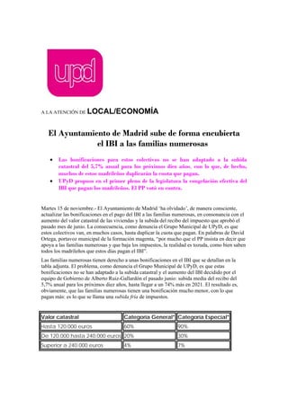 A LA ATENCIÓN DE LOCAL/ECONOMÍA
El Ayuntamiento de Madrid sube de forma encubierta
el IBI a las familias numerosas
• Las bonificaciones para estos colectivos no se han adaptado a la subida
catastral del 5,7% anual para los próximos diez años, con lo que, de hecho,
muchos de estos madrileños duplicarán la cuota que pagan.
• UPyD propuso en el primer pleno de la legislatura la congelación efectiva del
IBI que pagan los madrileños. El PP votó en contra.
Martes 15 de noviembre.- El Ayuntamiento de Madrid ‘ha olvidado’, de manera consciente,
actualizar las bonificaciones en el pago del IBI a las familias numerosas, en consonancia con el
aumento del valor catastral de las viviendas y la subida del recibo del impuesto que aprobó el
pasado mes de junio. La consecuencia, como denuncia el Grupo Municipal de UPyD, es que
estos colectivos van, en muchos casos, hasta duplicar la cuota que pagan. En palabras de David
Ortega, portavoz municipal de la formación magenta, “por mucho que el PP insista en decir que
apoya a las familias numerosas y que baja los impuestos, la realidad es tozuda, como bien saben
todos los madrileños que estos días pagan el IBI”.
Las familias numerosas tienen derecho a unas bonificaciones en el IBI que se detallan en la
tabla adjunta. El problema, como denuncia el Grupo Municipal de UPyD, es que estas
bonificaciones no se han adaptado a la subida catastral y el aumento del IBI decidido por el
equipo de Gobierno de Alberto Ruiz-Gallardón el pasado junio: subida media del recibo del
5,7% anual para los próximos diez años, hasta llegar a un 74% más en 2021. El resultado es,
obviamente, que las familias numerosas tienen una bonificación mucho menor, con lo que
pagan más: es lo que se llama una subida fría de impuestos.
Valor catastral Categoría General* Categoría Especial*
Hasta 120.000 euros 60% 90%
De 120.000 hasta 240.000 euros 20% 30%
Superior a 240.000 euros 4% 7%
 