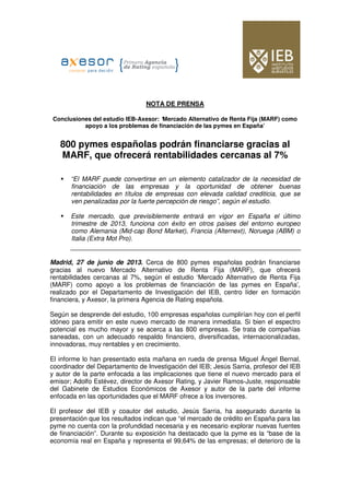 NOTA DE PRENSA
Conclusiones del estudio IEB-Axesor: ‘Mercado Alternativo de Renta Fija (MARF) como
apoyo a los problemas de financiación de las pymes en España’
800 pymes españolas podrán financiarse gracias al
MARF, que ofrecerá rentabilidades cercanas al 7%
“El MARF puede convertirse en un elemento catalizador de la necesidad de
financiación de las empresas y la oportunidad de obtener buenas
rentabilidades en títulos de empresas con elevada calidad crediticia, que se
ven penalizadas por la fuerte percepción de riesgo”, según el estudio.
Este mercado, que previsiblemente entrará en vigor en España el último
trimestre de 2013, funciona con éxito en otros países del entorno europeo
como Alemania (Mid-cap Bond Market), Francia (Alternext), Noruega (ABM) o
Italia (Extra Mot Pro).
Madrid, 27 de junio de 2013. Cerca de 800 pymes españolas podrán financiarse
gracias al nuevo Mercado Alternativo de Renta Fija (MARF), que ofrecerá
rentabilidades cercanas al 7%, según el estudio ‘Mercado Alternativo de Renta Fija
(MARF) como apoyo a los problemas de financiación de las pymes en España’,
realizado por el Departamento de Investigación del IEB, centro líder en formación
financiera, y Axesor, la primera Agencia de Rating española.
Según se desprende del estudio, 100 empresas españolas cumplirían hoy con el perfil
idóneo para emitir en este nuevo mercado de manera inmediata. Si bien el espectro
potencial es mucho mayor y se acerca a las 800 empresas. Se trata de compañías
saneadas, con un adecuado respaldo financiero, diversificadas, internacionalizadas,
innovadoras, muy rentables y en crecimiento.
El informe lo han presentado esta mañana en rueda de prensa Miguel Ángel Bernal,
coordinador del Departamento de Investigación del IEB; Jesús Sarria, profesor del IEB
y autor de la parte enfocada a las implicaciones que tiene el nuevo mercado para el
emisor; Adolfo Estévez, director de Axesor Rating, y Javier Ramos-Juste, responsable
del Gabinete de Estudios Económicos de Axesor y autor de la parte del informe
enfocada en las oportunidades que el MARF ofrece a los inversores.
El profesor del IEB y coautor del estudio, Jesús Sarria, ha asegurado durante la
presentación que los resultados indican que “el mercado de crédito en España para las
pyme no cuenta con la profundidad necesaria y es necesario explorar nuevas fuentes
de financiación”. Durante su exposición ha destacado que la pyme es la “base de la
economía real en España y representa el 99,64% de las empresas; el deterioro de la
 