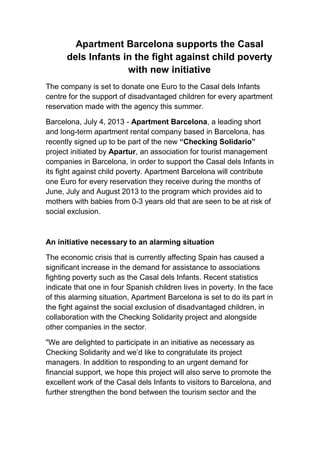 Apartment Barcelona supports the Casal
dels Infants in the fight against child poverty
with new initiative
The company is set to donate one Euro to the Casal dels Infants
centre for the support of disadvantaged children for every apartment
reservation made with the agency this summer.
Barcelona, July 4, 2013 - Apartment Barcelona, a leading short
and long-term apartment rental company based in Barcelona, has
recently signed up to be part of the new “Checking Solidario”
project initiated by Apartur, an association for tourist management
companies in Barcelona, in order to support the Casal dels Infants in
its fight against child poverty. Apartment Barcelona will contribute
one Euro for every reservation they receive during the months of
June, July and August 2013 to the program which provides aid to
mothers with babies from 0-3 years old that are seen to be at risk of
social exclusion.
An initiative necessary to an alarming situation
The economic crisis that is currently affecting Spain has caused a
significant increase in the demand for assistance to associations
fighting poverty such as the Casal dels Infants. Recent statistics
indicate that one in four Spanish children lives in poverty. In the face
of this alarming situation, Apartment Barcelona is set to do its part in
the fight against the social exclusion of disadvantaged children, in
collaboration with the Checking Solidarity project and alongside
other companies in the sector.
"We are delighted to participate in an initiative as necessary as
Checking Solidarity and we’d like to congratulate its project
managers. In addition to responding to an urgent demand for
financial support, we hope this project will also serve to promote the
excellent work of the Casal dels Infants to visitors to Barcelona, and
further strengthen the bond between the tourism sector and the
 