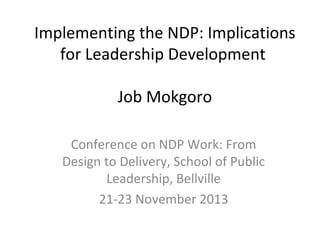 Implementing the NDP: Implications
for Leadership Development
Job Mokgoro
Conference on NDP Work: From
Design to Delivery, School of Public
Leadership, Bellville
21-23 November 2013

 