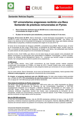 Comunicación Santander Universidades
Ana Núñez | Sonia Pérez | Marta Gallardo | Ignacio Marín
+34 615 90 29 46 | +34 615 90 74 04 | +34 615 371 838 | +34 615 901 256
comunicacionsantanderuniversidades@gruposantander.com
Web corporativa: www.santander.com/universidades
Síguenos en twitter : http://twitter.com/#!/bancosantander
Santander Noticias España Universidades
167 universitarios aragoneses recibirán una Beca
Santander de prácticas remuneradas en Pymes
 Banco Santander destinará más de 300.000 euros a estas becas para las
universidades de Aragón en 2015.
 El plazo de inscripción para estudiantes y empresas finaliza el 31 de enero.
Zaragoza, 26 de enero de 2014.- Banco Santander, a través Santander Universidades, ha puesto en
marcha la cuarta convocatoria del programa ‘Becas Santander-CRUE-CEPYME’, que ofrece 167
becas a los alumnos de la Universidad de Zaragoza y la Universidad San Jorge para realizar prácticas
profesionales en pequeñas y medianas empresas de la región en el curso 2014-15.
El rector de la Universidad de Zaragoza (UNIZAR) y presidente de la CRUE, Manuel López, el rector
de la Universidad de San Jorge, Carlos Pérez, el presidente de CEPYME Aragón, Aurelio López de
Hita, y el director territorial de Banco Santander en Aragón, Luis Sentís, han presentado esta mañana
la cuarta edición de este programa en la Universidad de Zaragoza.
Durante el acto, Coral Velilla, que obtuvo una de estas becas el curso pasado como estudiante del
Máster Universitario en Aprendizaje para desarrollarla en Bit&Brain Technologies, y Álvaro Corrales,
Director de Athletes Global Management Sports, S.L., empresa que también acogió un estudiante
becado, han compartido con el aforo lo positivo de su experiencia.
17.500 becas
En esta cuarta edición, otros 5.000 universitarios de toda España podrán realizar prácticas
profesionales remuneradas en PYMEs a lo largo de 2015. Cuando finalice este curso académico,
17.500 estudiantes habrán participado en este programa desde que comenzara en el curso académico
2011-2012.
Con la cuarta edición, Banco Santander, de la mano de Santander Universidades, habrá aportado 31,5
millones a este programa, que gestionan directamente las universidades.
En Aragón, el programa destinará este año 300.600 euros. En total, esta iniciativa habrá permitido
que, a finales de 2015, 573 universitarios de esta Comunidad hayan realizado prácticas profesionales,
con un apoyo de 1.031.400 euros por parte de Banco Santander.
Tres meses de prácticas en Pymes aragonesas
Las becas, que cuentan con una aportación de 1.800 euros cada una, están impulsadas por Banco
Santander, CRUE (Conferencia de Rectores de las Universidades Españolas) y CEPYME
(Confederación Española de la Pequeña y Mediana Empresa), representada en esta región por
CEPYME Aragón. Estas becas facilitan prácticas profesionales en microempresas, pequeñas y
medianas empresas aragonesas durante tres meses, para complementar la formación de los
estudiantes, ampliar sus conocimientos y favorecer su inserción laboral. A las PYMEs, el programa les
permite incorporar el mejor talento entre los jóvenes.
Más de 200.000 solicitudes
En las tres convocatorias anteriores, más de 204.000 estudiantes solicitaron la beca y más de 24.000
pequeñas y medianas empresas españolas participaron en el programa. Además, más de un 44% de los
becarios de la tercera edición se quedaron en la empresa, bien ampliando la beca o pasando a plantilla.
 