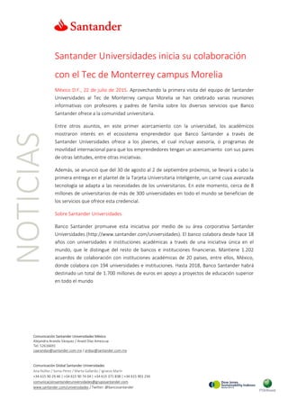 NOTICIAS
Comunicación Santander Universidades México
Alejandra Aranda Vázquez / Anaid Díaz Amezcua
Tel: 52616691
caarandav@santander.com.mx / ardiaz@santander.com.mx
Comunicación Global Santander Universidades
Ana Núñez / Sonia Pérez / Marta Gallardo / Ignacio Marín
+34 615 90 29 46 | +34 615 90 74 04 | +34 615 371 838 | +34 615 901 256
comunicacionsantanderuniversidades@gruposantander.com
www.santander.com/universidades / Twitter: @bancosantander
Santander Universidades inicia su colaboración
con el Tec de Monterrey campus Morelia
México D.F., 22 de julio de 2015. Aprovechando la primera visita del equipo de Santander
Universidades al Tec de Monterrey campus Morelia se han celebrado varias reuniones
informativas con profesores y padres de familia sobre los diversos servicios que Banco
Santander ofrece a la comunidad universitaria.
Entre otros asuntos, en este primer acercamiento con la universidad, los académicos
mostraron interés en el ecosistema emprendedor que Banco Santander a través de
Santander Universidades ofrece a los jóvenes, el cual incluye asesoría, o programas de
movilidad internacional para que los emprendedores tengan un acercamiento con sus pares
de otras latitudes, entre otras iniciativas.
Además, se anunció que del 30 de agosto al 2 de septiembre próximos, se llevará a cabo la
primera entrega en el plantel de la Tarjeta Universitaria Inteligente, un carné cuya avanzada
tecnología se adapta a las necesidades de los universitarios. En este momento, cerca de 8
millones de universitarios de más de 300 universidades en todo el mundo se benefician de
los servicios que ofrece esta credencial.
Sobre Santander Universidades
Banco Santander promueve esta iniciativa por medio de su área corporativa Santander
Universidades (http://www.santander.com/universidades). El banco colabora desde hace 18
años con universidades e instituciones académicas a través de una iniciativa única en el
mundo, que le distingue del resto de bancos e instituciones financieras. Mantiene 1.202
acuerdos de colaboración con instituciones académicas de 20 países, entre ellos, México,
donde colabora con 194 universidades e instituciones. Hasta 2018, Banco Santander habrá
destinado un total de 1.700 millones de euros en apoyo a proyectos de educación superior
en todo el mundo
 