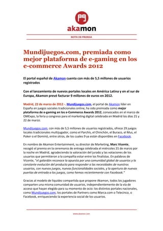 Mundijuegos.com, premiada como
mejor plataforma de e-gaming en los
e-commerce Awards 2012
El portal español de Akamon cuenta con más de 5,5 millones de usuarios
registrados

Con el lanzamiento de nuevos portales locales en América Latina y en el sur de
Europa, Akamon prevé facturar 9 millones de euros en 2012.

Madrid, 22 de marzo de 2012 -. Mundijuegos.com, el portal de Akamon líder en
España en juegos sociales tradicionales online, ha sido premiada como mejor
plataforma de e-gaming en los e-Commerce Awards 2012, convocados en el marco de
OMExpo, la feria y congreso para el marketing digital celebrada en Madrid los días 21 y
22 de marzo.

Mundijuegos.com, con más de 5,5 millones de usuarios registrados, ofrece 29 juegos
locales tradicionales multijugador, como el Parchís, el Chinchón, el Buraco, el Mus, el
Poker o el Dominó, entre otros, de los cuales 9 ya están disponibles en Facebook.

En nombre de Akamon Entertainment, su director de Marketing, Marc Vicente,
recogió el premio en la ceremonia de entrega celebrada el miércoles 21 de marzo por
la noche en Madrid, agradeciendo la valoración del jurado y las votaciones de los
usuarios que permitieron a la compañía estar entre los finalistas. En palabras de
Vicente, “el galardón reconoce la apuesta por una comunidad global de usuarios y la
constante evolución del producto para responder a las necesidades de nuestros
usuarios, con nuevos juegos, nuevas funcionalidades sociales, y la apertura de nuevas
puertas de entrada a los juegos, como hemos recientemente con Facebook.”

Gracias al modelo de liquidez compartida que propone Akamon, todos los jugadores
comparten una misma comunidad de usuarios, independientemente de la vía de
acceso que hayan elegido para su momento de ocio: los distintos portales nacionales,
como Mundijuegos.com, los portales de Partners como Marca.com o Telecinco, o
Facebook, enriqueciendo la experiencia social de los usuarios.
 