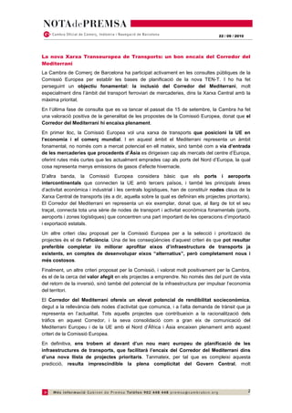 22 / 09 / 2010




La nova Xarxa Transeuropea de Transports: un bon encaix del Corredor del
Mediterrani
La Cambra de Comerç de Barcelona ha participat activament en les consultes públiques de la
Comissió Europea per establir les bases de planificació de la nova TEN-T. I ho ha fet
perseguint un objectiu fonamental: la inclusió del Corredor del Mediterrani, molt
especialment dins l’àmbit del transport ferroviari de mercaderies, dins la Xarxa Central amb la
màxima prioritat.
En l’última fase de consulta que es va tancar el passat dia 15 de setembre, la Cambra ha fet
una valoració positiva de la generalitat de les propostes de la Comissió Europea, donat que el
Corredor del Mediterrani hi encaixa plenament.
En primer lloc, la Comissió Europea vol una xarxa de transports que posicioni la UE en
l’economia i el comerç mundial. I en aquest àmbit el Mediterrani representa un àmbit
fonamental, no només com a mercat potencial en ell mateix, sinó també com a via d’entrada
de les mercaderies que procedents d’Àsia es dirigeixen cap als mercats del centre d’Europa,
oferint rutes més curtes que les actualment emprades cap als ports del Nord d’Europa, la qual
cosa representa menys emissions de gasos d’efecte hivernacle.
D’altra banda, la Comissió Europea considera bàsic que els ports i aeroports
intercontinentals que connecten la UE amb tercers països, i també les principals àrees
d’activitat econòmica i industrial i les centrals logístiques, han de constituïr nodes claus de la
Xarxa Central de transports (és a dir, aquella sobre la qual es definiran els projectes prioritaris).
El Corredor del Mediterrani en representa un eix exemplar, donat que, al llarg de tot el seu
traçat, connecta tota una sèrie de nodes de transport i activitat econòmica fonamentals (ports,
aeroports i zones logístiques) que concentren una part important de les operacions d’importació
i exportació estatals.
Un altre criteri clau proposat per la Comissió Europea per a la selecció i priorització de
projectes és el de l’eficiència. Una de les conseqüències d’aquest criteri és que pot resultar
preferible completar i/o millorar aprofitar eixos d’infraestructura de transports ja
existents, en comptes de desenvolupar eixos “alternatius”, però completament nous i
més costosos.
Finalment, un altre criteri proposat per la Comissió, i valorat molt positivament per la Cambra,
és el de la cerca del valor afegit en els projectes a emprendre. No només des del punt de vista
del retorn de la inversió, sinó també del potencial de la infraestructura per impulsar l’economia
del territori.
El Corredor del Mediterrani ofereix un elevat potencial de rendibilitat socieconòmica,
degut a la rellevància dels nodes d’activitat que comunica, i a l’alta demanda de trànsit que ja
representa en l’actualitat. Tots aquells projectes que contribueixin a la racionalització dels
tràfics en aquest Corredor, i la seva consolidació com a gran eix de comunicació del
Mediterrani Europeu i de la UE amb el Nord d’Àfrica i Àsia encaixen plenament amb aquest
criteri de la Comissió Europea.
En definitiva, ens trobem al davant d’un nou marc europeu de planificació de les
infraestructures de transports, que facilitarà l’encaix del Corredor del Mediterrani dins
d’una nova llista de projectes prioritaris. Tanmateix, per tal que es compleixi aquesta
predicció, resulta imprescindible la plena complicitat del Govern Central, molt




                                                                                                      2
 