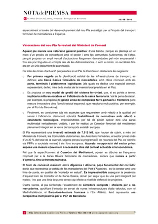 22 / 09 / 2010




especialment a través del desenvolupament del nou Pla estratègic per a l’impuls del transport
ferroviari de mercaderies a Espanya.



Valoracions del nou Pla ferroviari del Ministeri de Foment

Aquest pla mereix una valoració general positiva: d’una banda, perquè es planteja en el
marc d’un procés de concertació amb el sector i amb les comunitats Autònomes; de l’altra,
perquè proposa un ampli ventall d’actuacions llargament demandades pel món empresarial i
fins ara poc tingudes en compte des de les Administracions, o com a mínim, no recollides fins
ara en un únic document de planificació.
De totes les línies d’actuació proposades en el Pla, la Cambra en destacaria les següents:
o   Per primera vegada en la planificació estatal de les infraestructures de transport, es
    defineix una Xarxa Bàsica ferroviària de mercaderies, amb plena connexió amb els
    ports, terminals i plataformes logístiques (als quals es dedica una especial atenció,
    representant, de fet, més de la meitat de la inversió total prevista en el Pla).
o   Es proposa un nou model de gestió del sistema ferroviari, que, si es portés a terme,
    implicaria millores notables en l’eficiència de la xarxa ferroviària. Val la pena destacar,
    per exemple, la proposta de gestió única de complexos ferro-portuaris i fronterers (una
    mesura innovadora dins l’àmbit estatal espanyol, que resultaria molt positiva, per exemple,
    per al Port de Barcelona).
o   Finalment, es consideren tots els aspectes que requereixen amb relació a la qualitat del
    servei i l’eficiència, destacant sobretot l’establiment de normatives amb relació a
    estàndards tecnològics, imprescindibles per tal de poder operar dins una xarxa
    multimodal veritablement unitària, i per fer realitat un Corredor ferroviari del mediterrani
    plenament integrat en la xarxa de transports estatal i europea.
El Pla representarà una inversió estimada de 7.512 M€, que hauran de cobrir, a més del
Ministeri de Foment, les Comunitats Autònomes, les Autoritats Portuàries, el sector privat (més
d’un 30 % del total de la inversió, segons preveu la programació de recursos del Pla, es cobriria
via PPPs o societats mixtes) i els fons europeus. Aquesta incorporació del sector privat
suposa una mesura convenient i necessària dins del context actual de crisi econòmica.
Pel que fa específicament al Corredor del Mediterrani, aquest es dibuixa en l’esquema
proposat per a la Xarxa Bàsica ferroviària de mercaderies, encara que només a partir
d’Almeria, fins la frontera francesa.
El tram de connexió mancant entre Algesires i Almeria, peça fonamental del corredor
donat que representa la sortida de les mercaderies del Port d’Algesires, es fa constar amb una
línia de punts, en qualitat de “corredor en estudi”. És imprescindible assegurar la presència
d’aquest tram de Corredor en la Xarxa Bàsica, donar per segur que és una part integrant del
mateix, i no pas una línia de punts sense cap efecte a nivell de definició de projectes.
D’altra banda, el pla contempla l’establiment de corredors complets i eficients per a les
mercaderies, aprofitant l’entrada en servei de noves infraestructures d’alta velocitat, com el
Madrid-València, el Barcelona-frontera francesa o l’Eix Atlàntic. Això representa una
perspectiva molt positiva per al Port de Barcelona.




                                                                                                   3
 