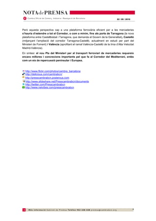 22 / 09 / 2010




Però aquesta perspectiva cap a una plataforma ferroviària eficient per a les mercaderies
s’hauria d’estendre a tot el Corredor, o com a mínim, fins als ports de Tarragona (la nova
plataforma entre Castellbisbal i Tarragona, que demanda el Govern de la Generalitat), Castelló
(mitjançant l’ampliació del corredor Tarragona-Castelló, actualment en estudi per part del
Ministeri de Foment) i València (aprofitant el ramal València-Castelló de la línia d’Alta Velocitat
Madrid-València).
En síntesi: el nou Pla del Ministeri per al transport ferroviari de mercaderies requereix
encara millores i concrecions importants pel que fa al Corredor del Mediterrani, entès
com un eix de repercussió peninsular i Europea.



  http://www.flickr.com/photos/cambra_barcelona
  http://delicious.com/cambrabcn/
  http://presscambrabcn.posterous.com
  http://www.slideshare.net/Presscambrabcn/documents
  http://twitter.com/Presscambrabcn
  http://www.netvibes.com/presscambrabcn




                                                                                                     4
 
