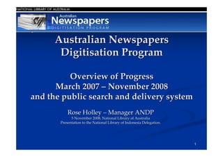 Australian Newspapers
       Digitisation Program

          Overview of Progress
      March 2007 – November 2008
and the public search and delivery system
           Rose Holley – Manager ANDP
             5 November 2008, National Library of Australia
       Presentation to the National Library of Indonesia Delegation.




                                                                       1
 