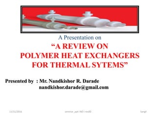11/11/2016 seminar_ppt I ND I rev00 Sangli
A Presentation on
“A REVIEW ON
POLYMER HEAT EXCHANGERS
FOR THERMAL SYTEMS”
Presented by : Mr. Nandkishor R. Darade
nandkishor.darade@gmail.com
 