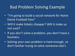 Bad Problem Solving Example“I’m going to build a social network for Notre Dame Football Fans”Will it make tickets cheaper? Will it make us not suck?If you don’t solve a problem, you don’t have a business.Solving your own problem is hard enough, so don’t bother trying to solve someone else’s.