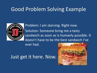 Good Problem Solving Example				Problem: I am starving. Right now.				Solution: Someone bring me a tasty 					sandwich as soon as is humanly possible. It 			doesn’t have to be the best sandwich I’ve 			ever had. Just get it here. Now.