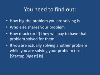 You need to find out:How big the problem you are solving isWho else shares your problemHow much (or if) they will pay to have that problem solved for themIf you are actually solving another problem while you are solving your problem (like [Startup Digest] is)