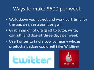 Ways to make $500 per weekWalk down your street and work part-time for the bar, deli, restaurant or gymGrab a gig off of Craigslist to tutor, write, consult, and dog-sit three days per weekUse Twitter to find a cool company whose product a badger could sell (like Wildfire)
