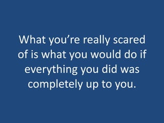 What you’re really scared of is what you would do if everything you did was completely up to you.