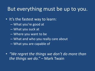 But everything must be up to you.It’s the fastest way to learn:What you’re good atWhat you suck atWhere you want to beWhat and who you really care aboutWhat you are capable of“We regret the things we don’t do more than the things we do.” – Mark Twain