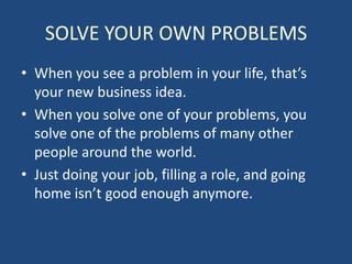 SOLVE YOUR OWN PROBLEMSWhen you see a problem in your life, that’s your new business idea.When you solve one of your problems, you solve one of the problems of many other people around the world.Just doing your job, filling a role, and going home isn’t good enough anymore.