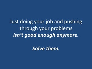 Just doing your job and pushing through your problemsisn’t good enough anymore.Solve them.